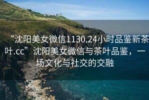 “沈陽(yáng)美女微信1130.24小時(shí)品鑒新茶葉.cc”沈陽(yáng)美女微信與茶葉品鑒，一場(chǎng)文化與社交的交融