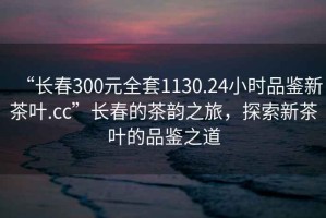 “長(cháng)春300元全套1130.24小時(shí)品鑒新茶葉.cc”長(cháng)春的茶韻之旅，探索新茶葉的品鑒之道