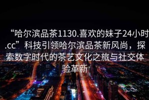 “哈爾濱品茶1130.喜歡的妹子24小時(shí).cc”科技引領(lǐng)哈爾濱品茶新風(fēng)尚，探索數字時(shí)代的茶藝文化之旅與社交體驗革新