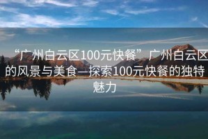 “廣州白云區100元快餐”廣州白云區的風(fēng)景與美食—探索100元快餐的獨特魅力