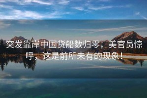 突發(fā)靠岸中國貨船數歸零，美官員驚呼，這是前所未有的現象！