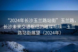“2024年長(cháng)沙玉蘭路站街”玉蘭路，長(cháng)沙未來(lái)交通樞紐的璀璨明珠—玉蘭路站街展望（2024年）