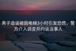 男子造謠被困電梯3小時(shí)引發(fā)恐慌，警方介入調查并約談當事人