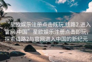 “星歐娛樂(lè )注冊點(diǎn)擊既玩.線(xiàn)路2.進(jìn)入官網(wǎng).中國”星歐娛樂(lè )注冊點(diǎn)擊即玩，探索線(xiàn)路2與官網(wǎng)進(jìn)入中國的新紀元