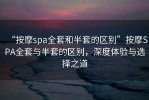 “按摩spa全套和半套的區別”按摩SPA全套與半套的區別，深度體驗與選擇之道