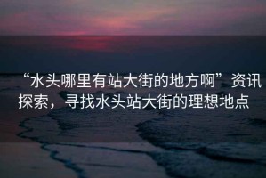 “水頭哪里有站大街的地方啊”資訊探索，尋找水頭站大街的理想地點(diǎn)