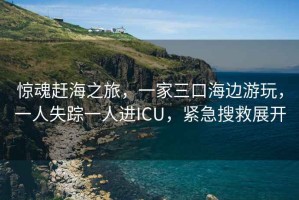 驚魂趕海之旅，一家三口海邊游玩，一人失蹤一人進(jìn)ICU，緊急搜救展開(kāi)