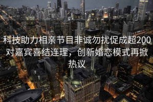 科技助力相親節目非誠勿擾促成超200對嘉賓喜結連理，創(chuàng  )新婚戀模式再掀熱議