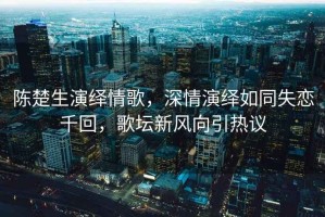 陳楚生演繹情歌，深情演繹如同失戀千回，歌壇新風(fēng)向引熱議
