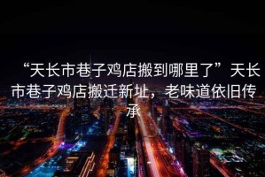 “天長(cháng)市巷子雞店搬到哪里了”天長(cháng)市巷子雞店搬遷新址，老味道依舊傳承