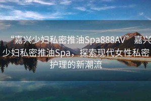“嘉興少婦私密推油Spa888AV”嘉興少婦私密推油Spa，探索現代女性私密護理的新潮流