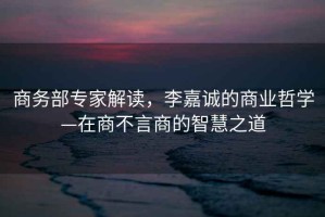 商務(wù)部專(zhuān)家解讀，李嘉誠的商業(yè)哲學(xué)—在商不言商的智慧之道