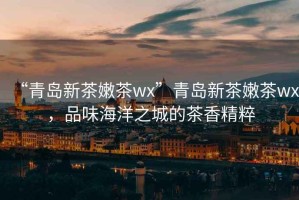 “青島新茶嫩茶wx”青島新茶嫩茶wx，品味海洋之城的茶香精粹