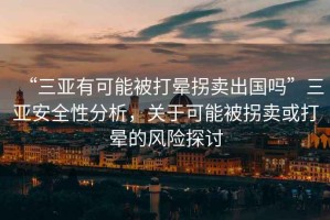 “三亞有可能被打暈拐賣(mài)出國嗎”三亞安全性分析，關(guān)于可能被拐賣(mài)或打暈的風(fēng)險探討