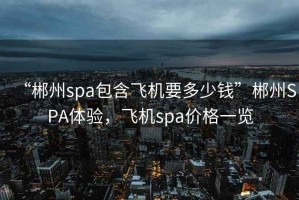 “郴州spa包含飛機要多少錢(qián)”郴州SPA體驗，飛機spa價(jià)格一覽