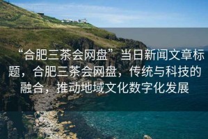“合肥三茶會(huì )網(wǎng)盤(pán)”當日新聞文章標題，合肥三茶會(huì )網(wǎng)盤(pán)，傳統與科技的融合，推動(dòng)地域文化數字化發(fā)展