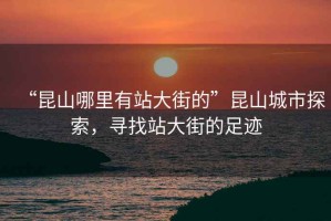 “昆山哪里有站大街的”昆山城市探索，尋找站大街的足跡