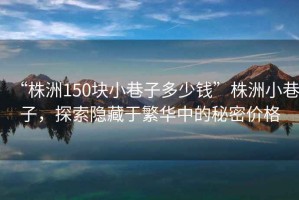“株洲150塊小巷子多少錢(qián)”株洲小巷子，探索隱藏于繁華中的秘密價(jià)格