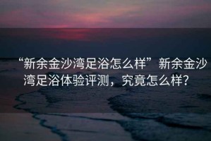 “新余金沙灣足浴怎么樣”新余金沙灣足浴體驗評測，究竟怎么樣？