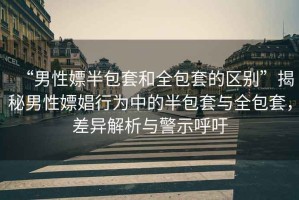 “男性嫖半包套和全包套的區別”揭秘男性嫖娼行為中的半包套與全包套，差異解析與警示呼吁