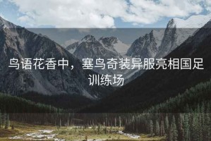 鳥(niǎo)語(yǔ)花香中，塞鳥(niǎo)奇裝異服亮相國足訓練場(chǎng)