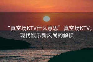 “真空場(chǎng)KTV什么意思”真空場(chǎng)KTV，現代娛樂(lè )新風(fēng)尚的解讀