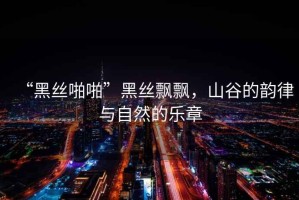 “黑絲啪啪”黑絲飄飄，山谷的韻律與自然的樂(lè )章