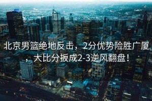 北京男籃絕地反擊，2分優(yōu)勢險勝廣廈，大比分扳成2-3逆風(fēng)翻盤(pán)！