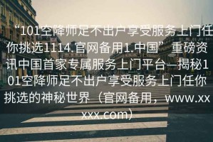 “101空降師足不出戶(hù)享受服務(wù)上門(mén)任你挑選1114.官網(wǎng)備用1.中國”重磅資訊中國首家專(zhuān)屬服務(wù)上門(mén)平臺—揭秘101空降師足不出戶(hù)享受服務(wù)上門(mén)任你挑選的神秘世界（官網(wǎng)備用，www.xxxxx.com）