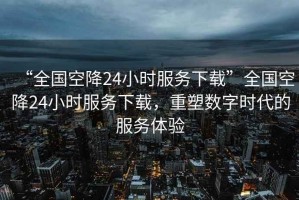 “全國空降24小時(shí)服務(wù)下載”全國空降24小時(shí)服務(wù)下載，重塑數字時(shí)代的服務(wù)體驗