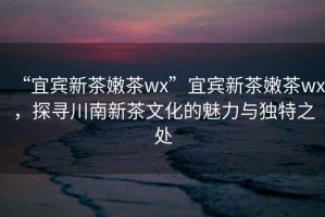 “宜賓新茶嫩茶wx”宜賓新茶嫩茶wx，探尋川南新茶文化的魅力與獨特之處