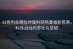 以色列總理在炸毀科研所廢墟前苦笑，科技戰線(xiàn)的悲壯與堅韌