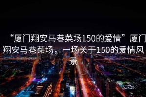 “廈門(mén)翔安馬巷菜場(chǎng)150的愛(ài)情”廈門(mén)翔安馬巷菜場(chǎng)，一場(chǎng)關(guān)于150的愛(ài)情風(fēng)景