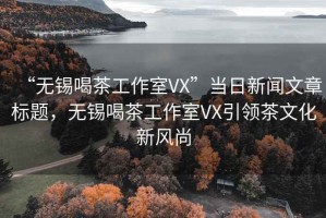 “無(wú)錫喝茶工作室VX”當日新聞文章標題，無(wú)錫喝茶工作室VX引領(lǐng)茶文化新風(fēng)尚