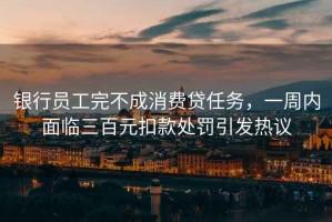 銀行員工完不成消費貸任務(wù)，一周內面臨三百元扣款處罰引發(fā)熱議