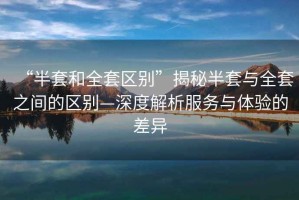 “半套和全套區別”揭秘半套與全套之間的區別—深度解析服務(wù)與體驗的差異