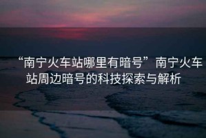 “南寧火車(chē)站哪里有暗號”南寧火車(chē)站周邊暗號的科技探索與解析