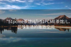 “51pcme茶館兒”51PCME茶館兒，品味生活的雅致空間