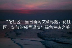 “花社區”當日新聞文章標題，花社區，綻放的鄰里溫情與綠色生態(tài)之美