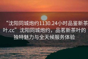 “沈陽(yáng)同城炮約1130.24小時(shí)品鑒新茶葉.cc”沈陽(yáng)同城炮約，品茗新茶葉的獨特魅力與全天候服務(wù)體驗