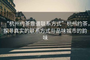 “杭州約茶靠譜聯(lián)系方式”杭州約茶，探尋真實(shí)的聯(lián)系方式與品味城市的韻味