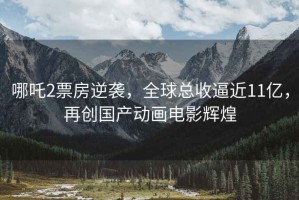 哪吒2票房逆襲，全球總收逼近11億，再創(chuàng  )國產(chǎn)動(dòng)畫(huà)電影輝煌
