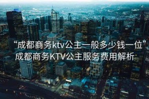 “成都商務(wù)ktv公主一般多少錢(qián)一位”成都商務(wù)KTV公主服務(wù)費用解析