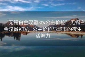 “無(wú)錫白金漢爵ktv公主價(jià)位”無(wú)錫白金漢爵KTV，公主價(jià)位與城市的夜生活魅力