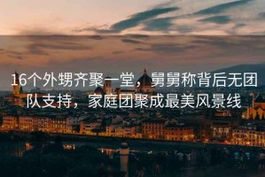 16個(gè)外甥齊聚一堂，舅舅稱(chēng)背后無(wú)團隊支持，家庭團聚成最美風(fēng)景線(xiàn)