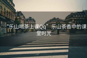 “樂(lè )山喝茶上課Qq”樂(lè )山茶香中的課堂時(shí)光