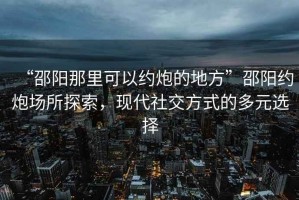 “邵陽(yáng)那里可以約炮的地方”邵陽(yáng)約炮場(chǎng)所探索，現代社交方式的多元選擇