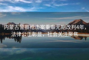 內蒙古警察槍擊案重審無(wú)期改判4年，法律公正彰顯，社會(huì )關(guān)注聚焦