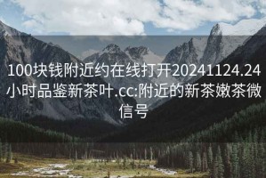 100塊錢(qián)附近約在線(xiàn)打開(kāi)20241124.24小時(shí)品鑒新茶葉.cc:附近的新茶嫩茶微信號