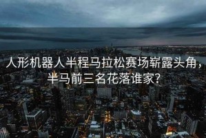 人形機器人半程馬拉松賽場(chǎng)嶄露頭角，半馬前三名花落誰(shuí)家？